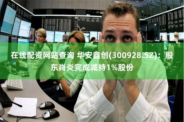 在线配资网站查询 华安鑫创(300928.SZ):股东肖炎完成减持1%股份