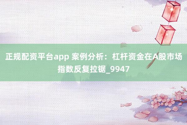 正规配资平台app 案例分析：杠杆资金在A股市场指数反复拉锯_9947