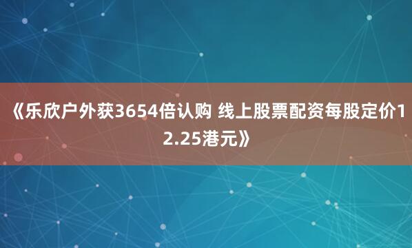 《乐欣户外获3654倍认购 线上股票配资每股定价12.25港元》