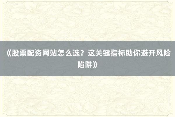 《股票配资网站怎么选？这关键指标助你避开风险陷阱》