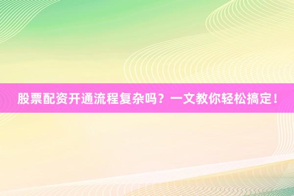 股票配资开通流程复杂吗？一文教你轻松搞定！