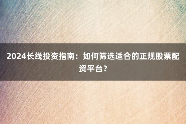 2024长线投资指南：如何筛选适合的正规股票配资平台？