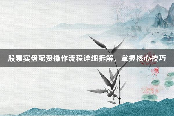股票实盘配资操作流程详细拆解，掌握核心技巧