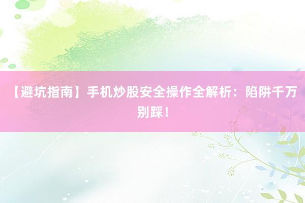 【避坑指南】手机炒股安全操作全解析：陷阱千万别踩！