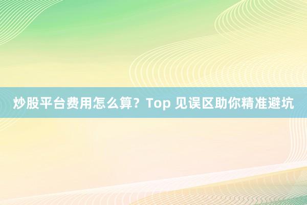 炒股平台费用怎么算？Top 见误区助你精准避坑