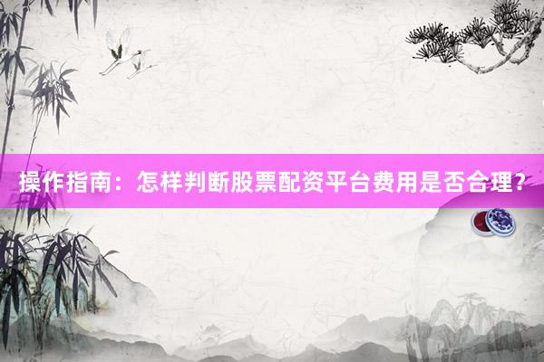 操作指南：怎样判断股票配资平台费用是否合理？