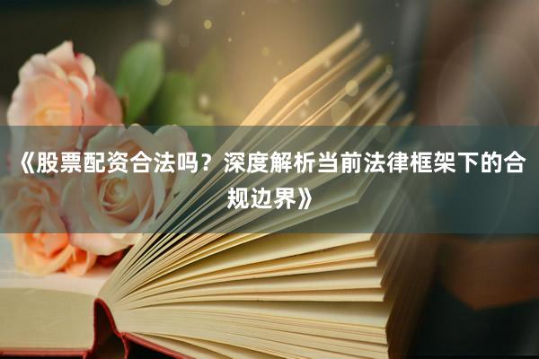 《股票配资合法吗？深度解析当前法律框架下的合规边界》