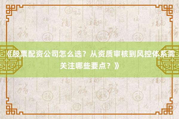 《股票配资公司怎么选？从资质审核到风控体系需关注哪些要点？》