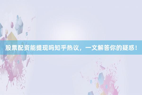 股票配资能提现吗知乎热议，一文解答你的疑惑！
