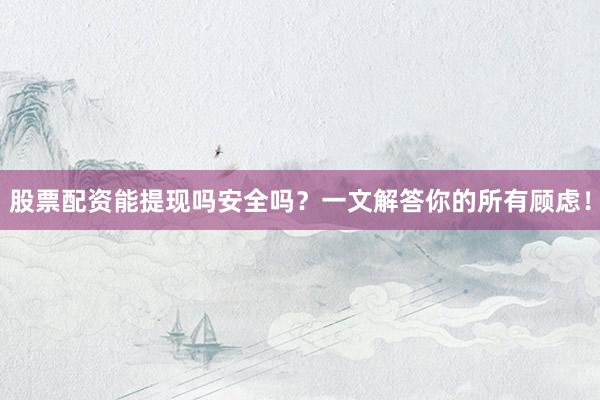 股票配资能提现吗安全吗？一文解答你的所有顾虑！