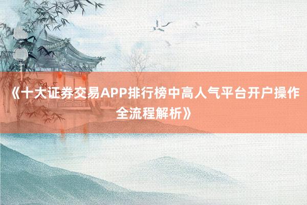 《十大证券交易APP排行榜中高人气平台开户操作全流程解析》