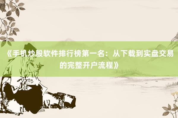 《手机炒股软件排行榜第一名：从下载到实盘交易的完整开户流程》