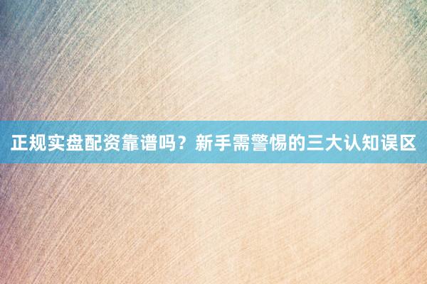正规实盘配资靠谱吗？新手需警惕的三大认知误区