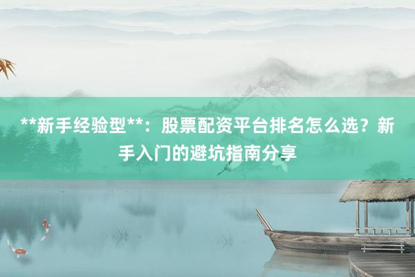 **新手经验型**：股票配资平台排名怎么选？新手入门的避坑指南分享