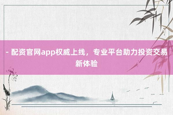 - 配资官网app权威上线，专业平台助力投资交易新体验