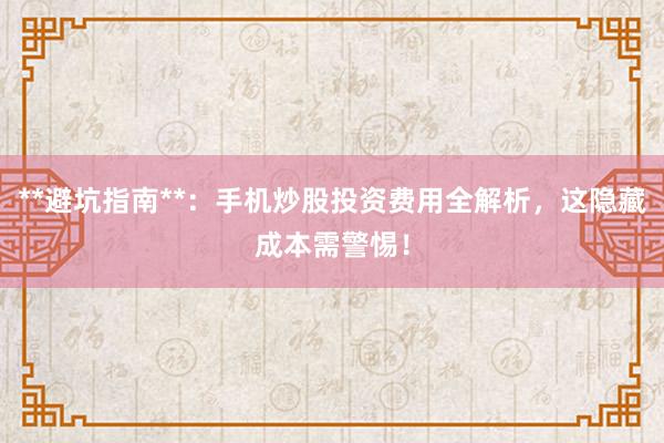 **避坑指南**：手机炒股投资费用全解析，这隐藏成本需警惕！