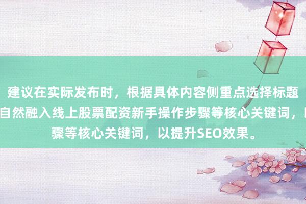 建议在实际发布时，根据具体内容侧重点选择标题，并在正文首段自然融入线上股票配资新手操作步骤等核心关键词，以提升SEO效果。