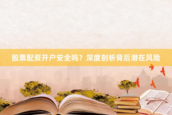 股票配资开户安全吗？深度剖析背后潜在风险