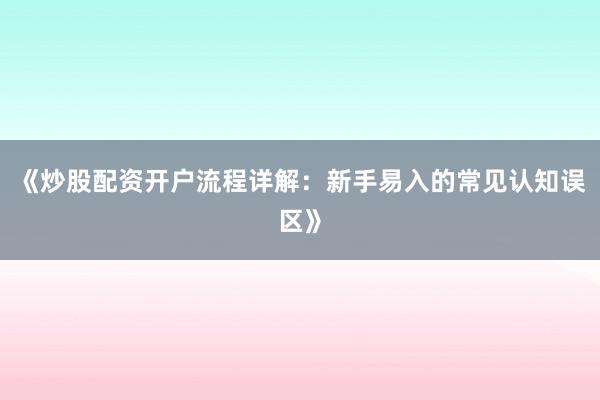 《炒股配资开户流程详解：新手易入的常见认知误区》
