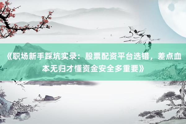 《职场新手踩坑实录：股票配资平台选错，差点血本无归才懂资金安全多重要》