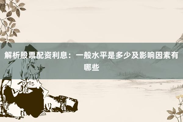 解析股票配资利息：一般水平是多少及影响因素有哪些
