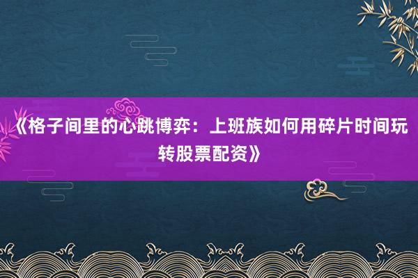 《格子间里的心跳博弈：上班族如何用碎片时间玩转股票配资》