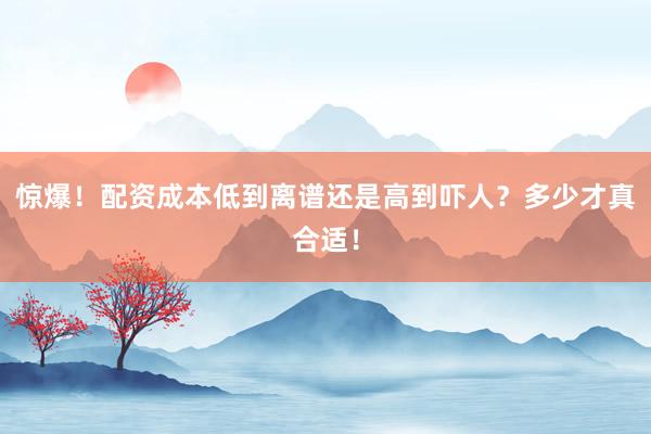 惊爆！配资成本低到离谱还是高到吓人？多少才真合适！