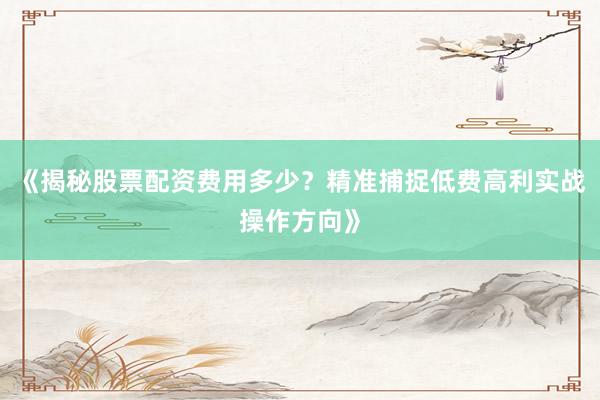 《揭秘股票配资费用多少？精准捕捉低费高利实战操作方向》