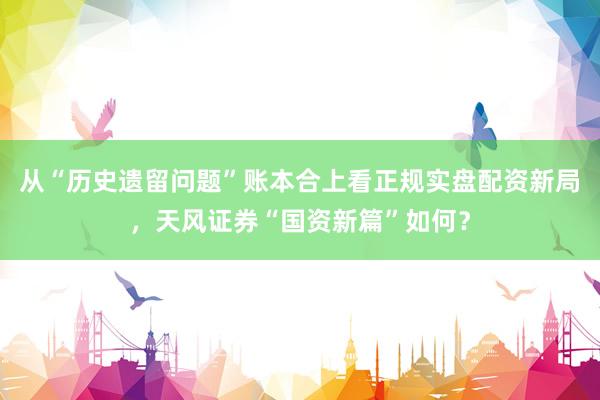 从“历史遗留问题”账本合上看正规实盘配资新局，天风证券“国资新篇”如何？