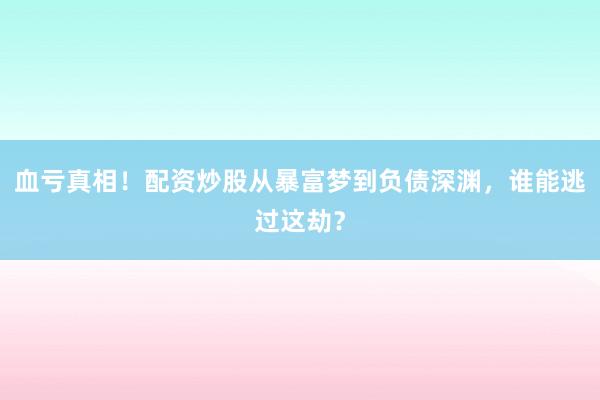 血亏真相！配资炒股从暴富梦到负债深渊，谁能逃过这劫？