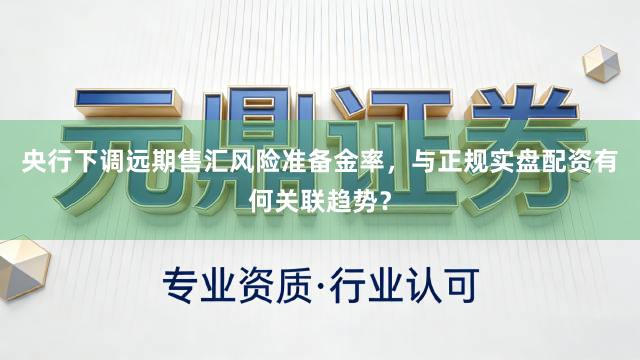 央行下调远期售汇风险准备金率，与正规实盘配资有何关联趋势？