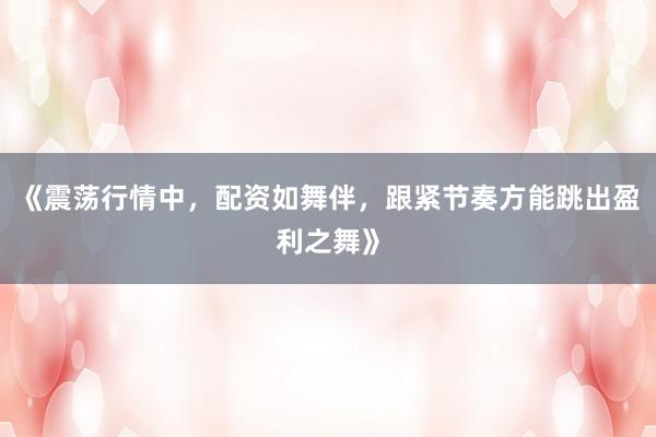《震荡行情中，配资如舞伴，跟紧节奏方能跳出盈利之舞》