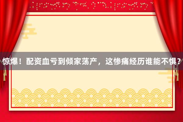 惊爆！配资血亏到倾家荡产，这惨痛经历谁能不惧？