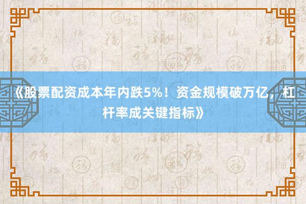 《股票配资成本年内跌5%！资金规模破万亿，杠杆率成关键指标》