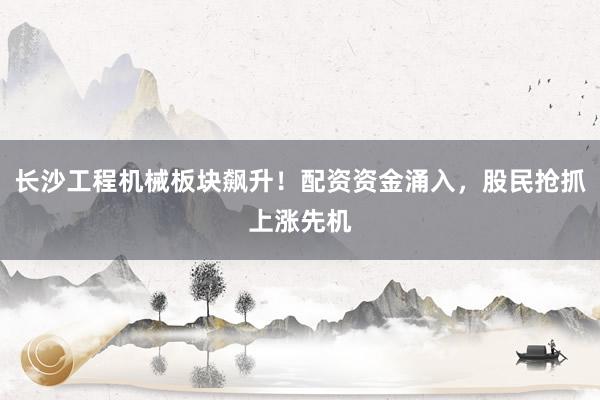 长沙工程机械板块飙升！配资资金涌入，股民抢抓上涨先机
