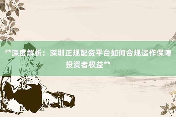 **深度解析：深圳正规配资平台如何合规运作保障投资者权益**