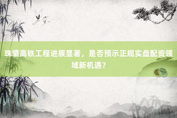 珠肇高铁工程进展显著，是否预示正规实盘配资领域新机遇？