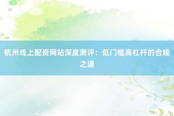 杭州线上配资网站深度测评：低门槛高杠杆的合规之道