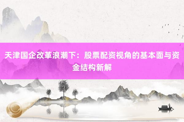天津国企改革浪潮下：股票配资视角的基本面与资金结构新解