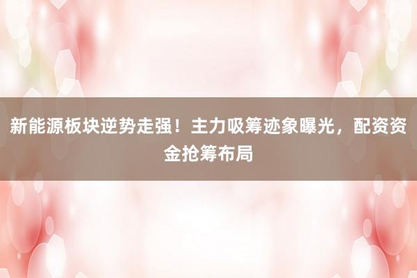 新能源板块逆势走强！主力吸筹迹象曝光，配资资金抢筹布局