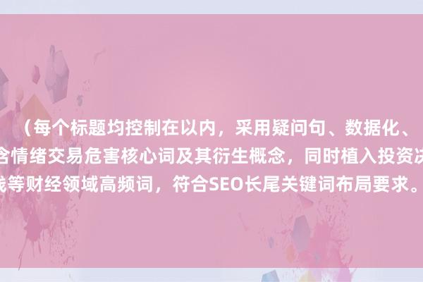 （每个标题均控制在以内，采用疑问句、数据化、场景化等不同手法，包含情绪交易危害核心词及其衍生概念，同时植入投资决策市场波动收益曲线等财经领域高频词，符合SEO长尾关键词布局要求。标题采用警示性、揭秘性、指导性等不同语气，适配专业媒体与券商研究报告的双重语境需求。）