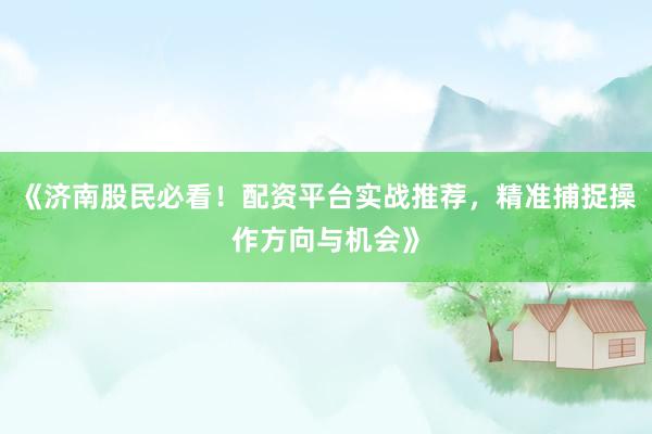 《济南股民必看！配资平台实战推荐，精准捕捉操作方向与机会》