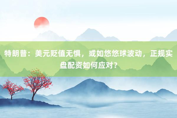 特朗普：美元贬值无惧，或如悠悠球波动，正规实盘配资如何应对？