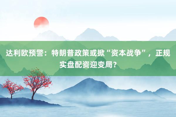 达利欧预警：特朗普政策或掀“资本战争”，正规实盘配资迎变局？