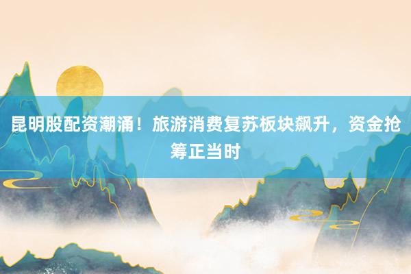 昆明股配资潮涌！旅游消费复苏板块飙升，资金抢筹正当时