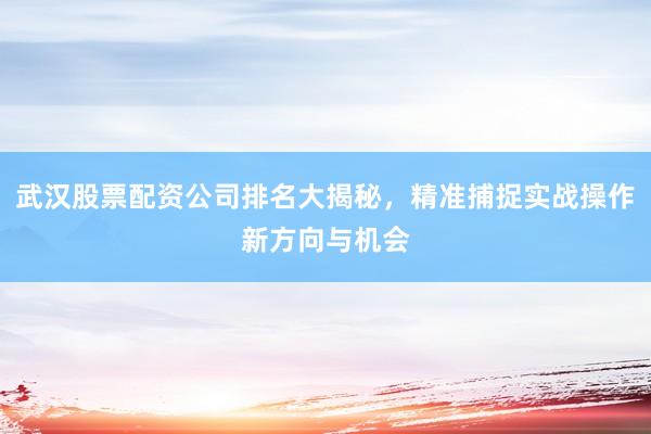 武汉股票配资公司排名大揭秘，精准捕捉实战操作新方向与机会