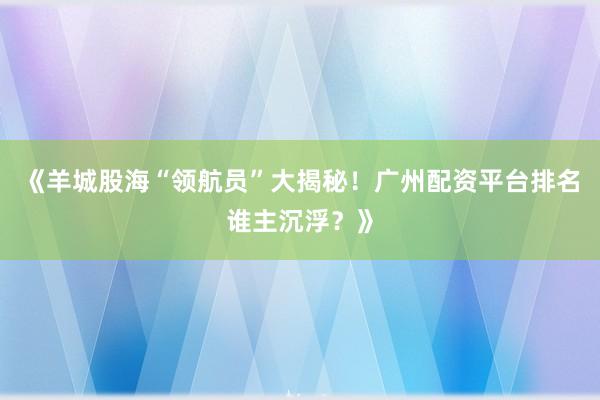 《羊城股海“领航员”大揭秘！广州配资平台排名谁主沉浮？》
