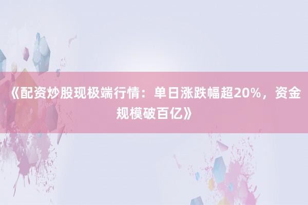 《配资炒股现极端行情：单日涨跌幅超20%，资金规模破百亿》