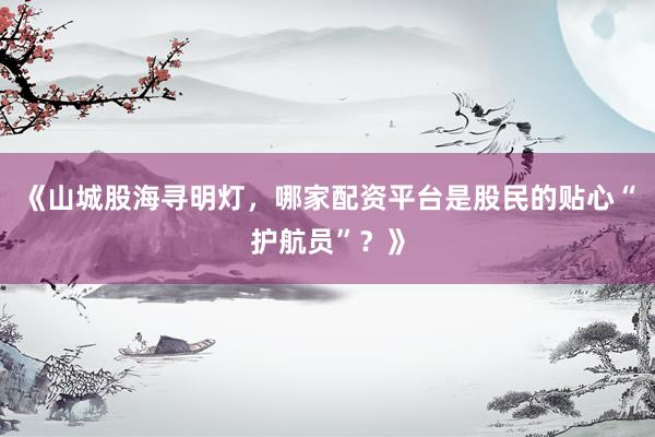 《山城股海寻明灯，哪家配资平台是股民的贴心“护航员”？》