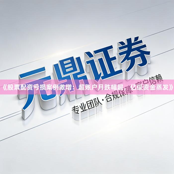 《股票配资亏损案例激增：超账户月跌幅超，亿级资金蒸发》
